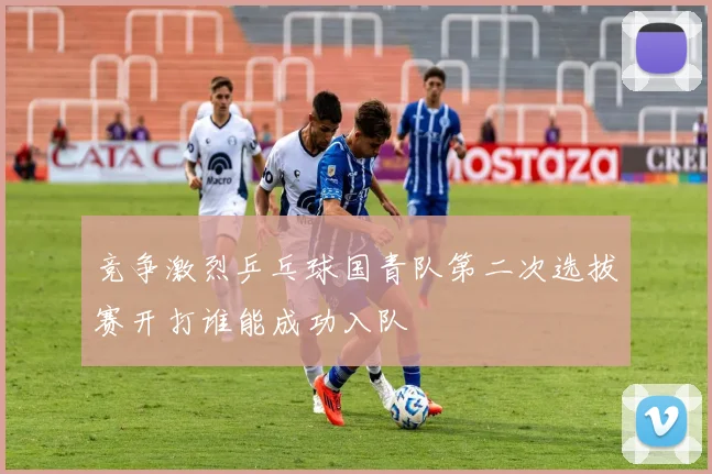 竞争激烈乒乓球国青队第二次选拔赛开打谁能成功入队