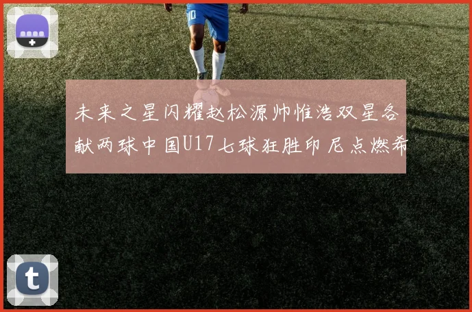 未来之星闪耀赵松源帅惟浩双星各献两球中国U17七球狂胜印尼点燃希望