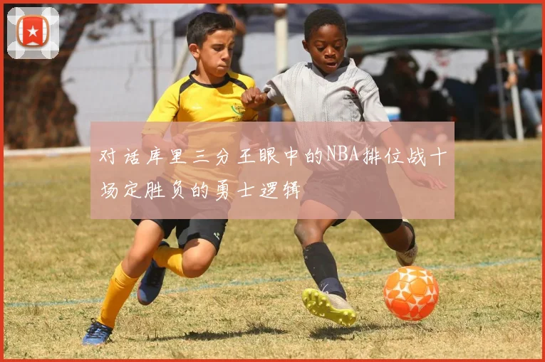 对话库里三分王眼中的NBA排位战十场定胜负的勇士逻辑